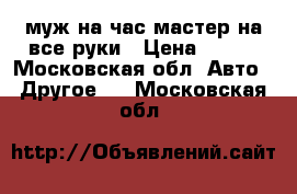 муж на час мастер на все руки › Цена ­ 200 - Московская обл. Авто » Другое   . Московская обл.